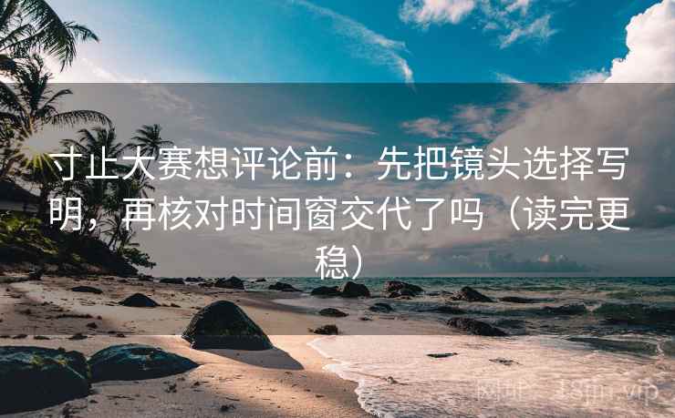 寸止大赛想评论前：先把镜头选择写明，再核对时间窗交代了吗（读完更稳）