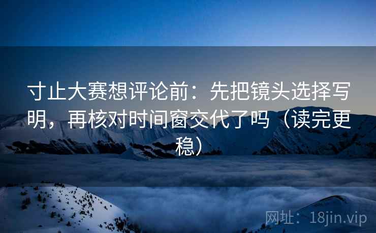 寸止大赛想评论前：先把镜头选择写明，再核对时间窗交代了吗（读完更稳）
