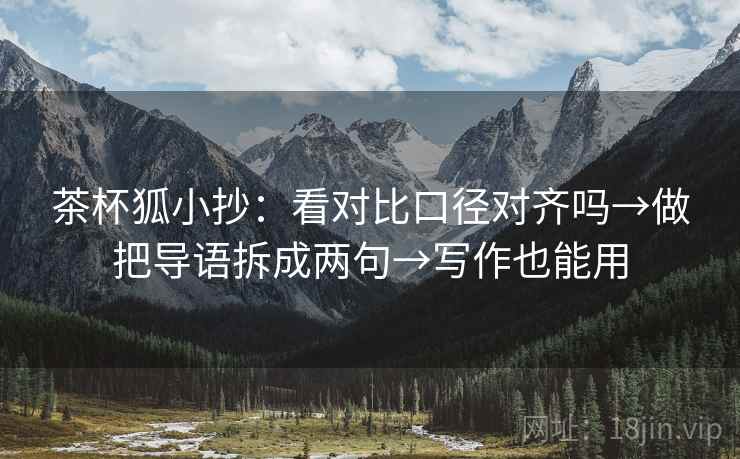 茶杯狐小抄：看对比口径对齐吗→做把导语拆成两句→写作也能用