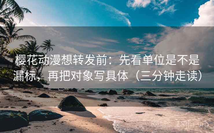 樱花动漫想转发前：先看单位是不是漏标，再把对象写具体（三分钟走读）
