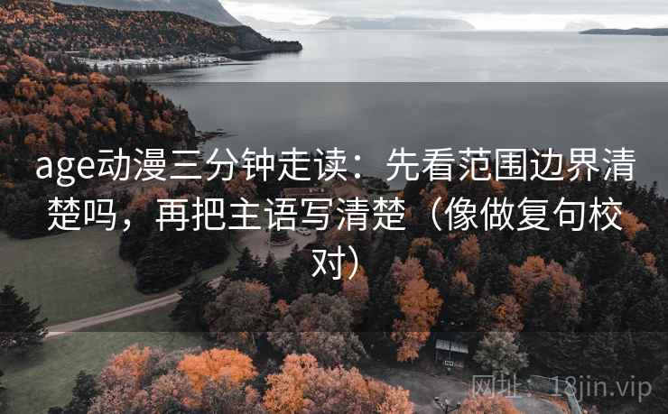 age动漫三分钟走读：先看范围边界清楚吗，再把主语写清楚（像做复句校对）