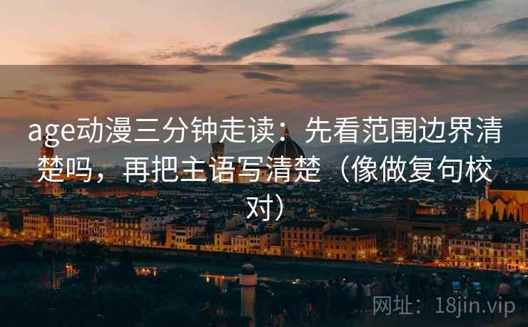 age动漫三分钟走读：先看范围边界清楚吗，再把主语写清楚（像做复句校对）