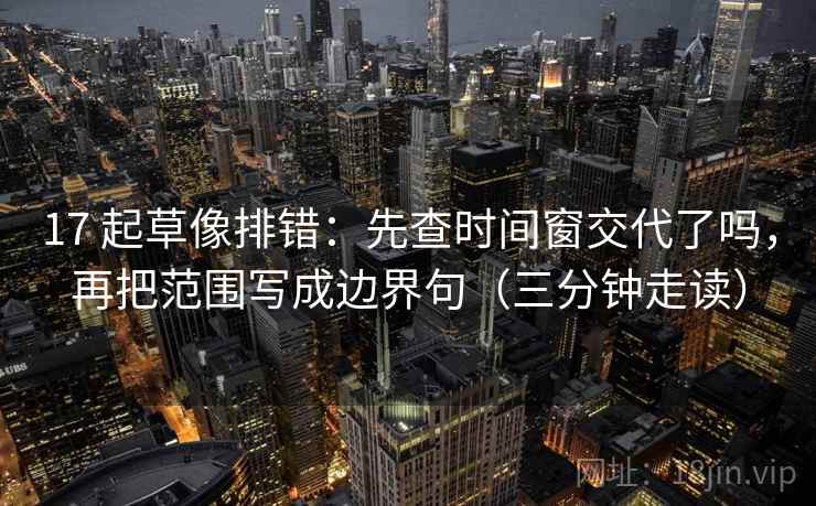 17 起草像排错：先查时间窗交代了吗，再把范围写成边界句（三分钟走读）