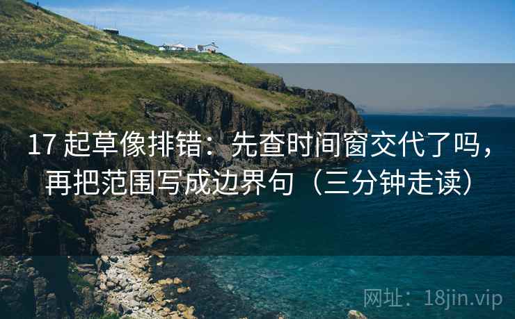 17 起草像排错：先查时间窗交代了吗，再把范围写成边界句（三分钟走读）