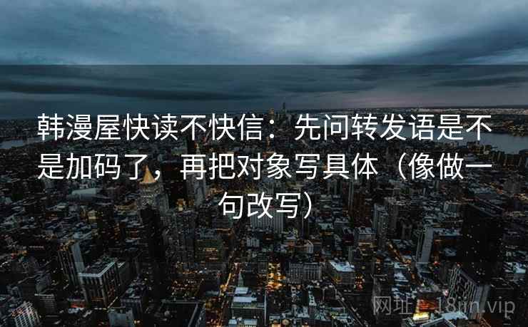韩漫屋快读不快信：先问转发语是不是加码了，再把对象写具体（像做一句改写）