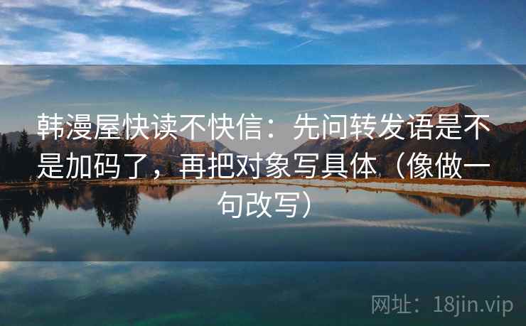 韩漫屋快读不快信：先问转发语是不是加码了，再把对象写具体（像做一句改写）