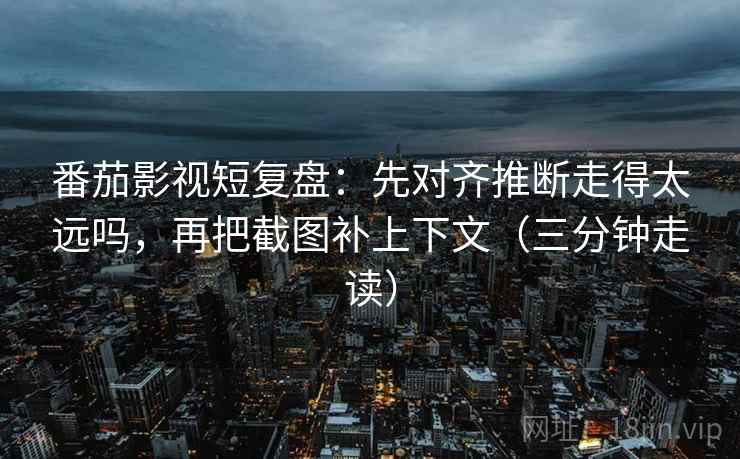 番茄影视短复盘：先对齐推断走得太远吗，再把截图补上下文（三分钟走读）