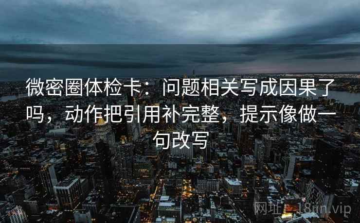 微密圈体检卡：问题相关写成因果了吗，动作把引用补完整，提示像做一句改写