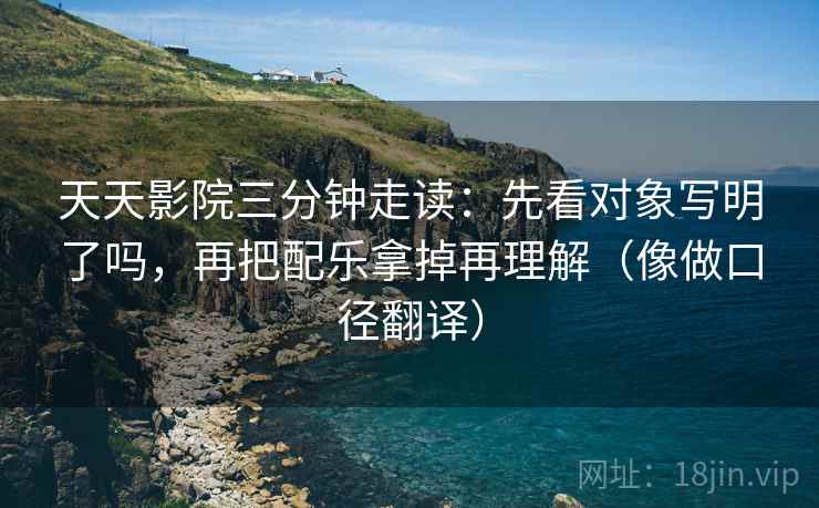 天天影院三分钟走读：先看对象写明了吗，再把配乐拿掉再理解（像做口径翻译）
