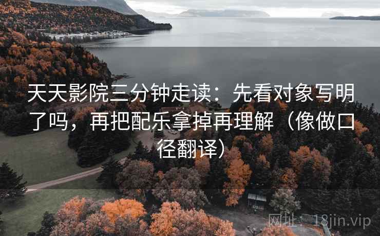 天天影院三分钟走读：先看对象写明了吗，再把配乐拿掉再理解（像做口径翻译）