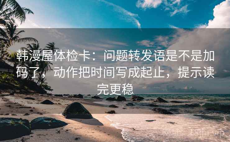 韩漫屋体检卡：问题转发语是不是加码了，动作把时间写成起止，提示读完更稳