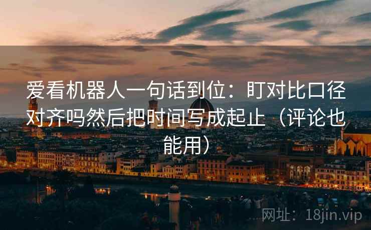爱看机器人一句话到位：盯对比口径对齐吗然后把时间写成起止（评论也能用）