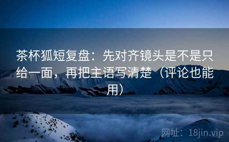茶杯狐短复盘：先对齐镜头是不是只给一面，再把主语写清楚（评论也能用）