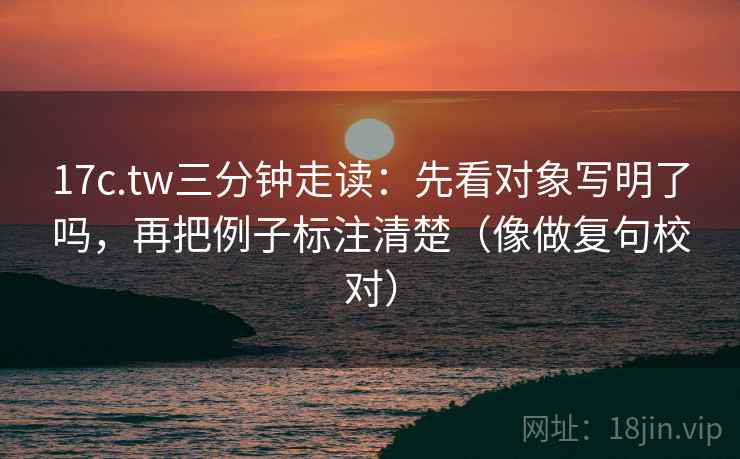 17c.tw三分钟走读：先看对象写明了吗，再把例子标注清楚（像做复句校对）