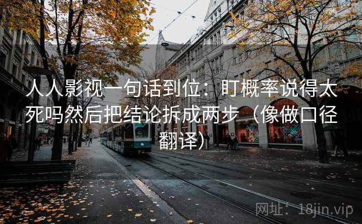 人人影视一句话到位：盯概率说得太死吗然后把结论拆成两步（像做口径翻译）