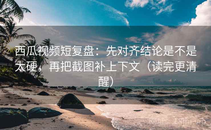 西瓜视频短复盘：先对齐结论是不是太硬，再把截图补上下文（读完更清醒）
