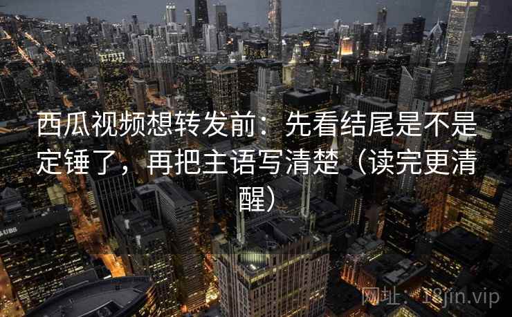 西瓜视频想转发前：先看结尾是不是定锤了，再把主语写清楚（读完更清醒）