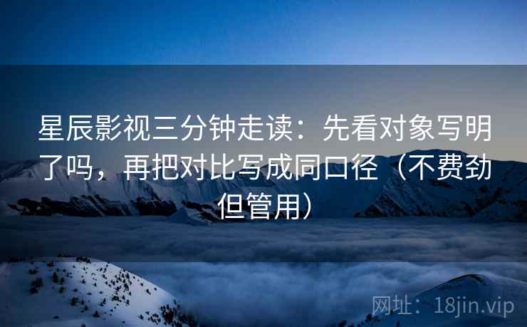 星辰影视三分钟走读：先看对象写明了吗，再把对比写成同口径（不费劲但管用）