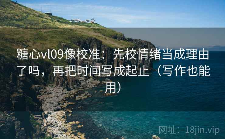 糖心vl09像校准：先校情绪当成理由了吗，再把时间写成起止（写作也能用）