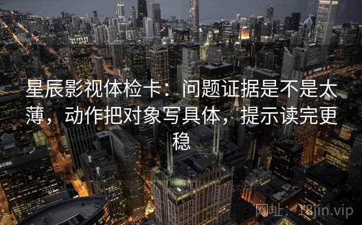 星辰影视体检卡：问题证据是不是太薄，动作把对象写具体，提示读完更稳
