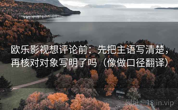 欧乐影视想评论前：先把主语写清楚，再核对对象写明了吗（像做口径翻译）