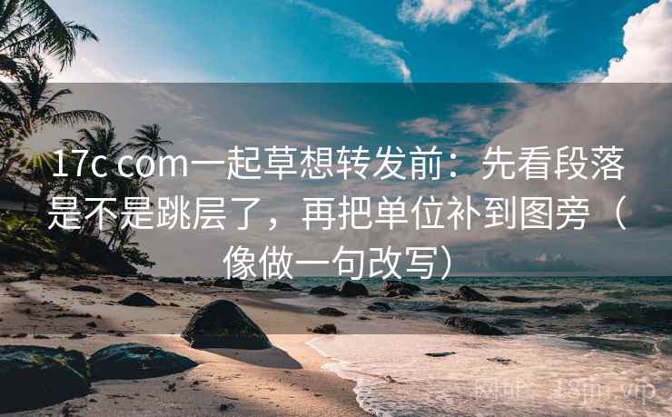 17c com一起草想转发前：先看段落是不是跳层了，再把单位补到图旁（像做一句改写）