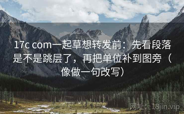 17c com一起草想转发前：先看段落是不是跳层了，再把单位补到图旁（像做一句改写）