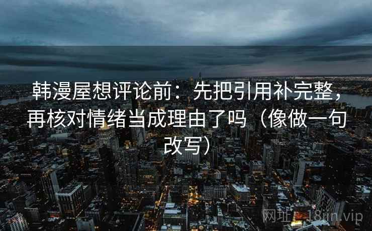 韩漫屋想评论前：先把引用补完整，再核对情绪当成理由了吗（像做一句改写）