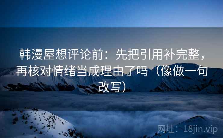 韩漫屋想评论前：先把引用补完整，再核对情绪当成理由了吗（像做一句改写）