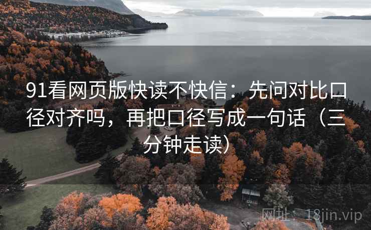91看网页版快读不快信：先问对比口径对齐吗，再把口径写成一句话（三分钟走读）