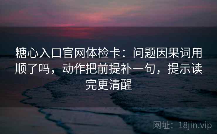 糖心入口官网体检卡：问题因果词用顺了吗，动作把前提补一句，提示读完更清醒
