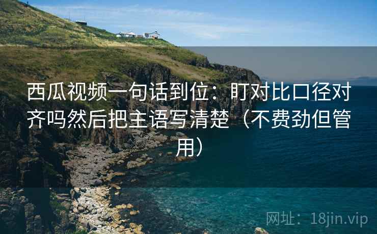 西瓜视频一句话到位：盯对比口径对齐吗然后把主语写清楚（不费劲但管用）