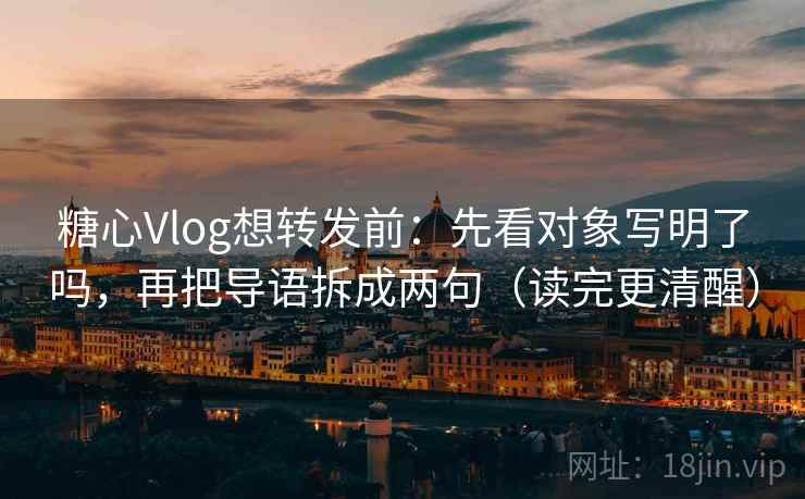 糖心Vlog想转发前：先看对象写明了吗，再把导语拆成两句（读完更清醒）