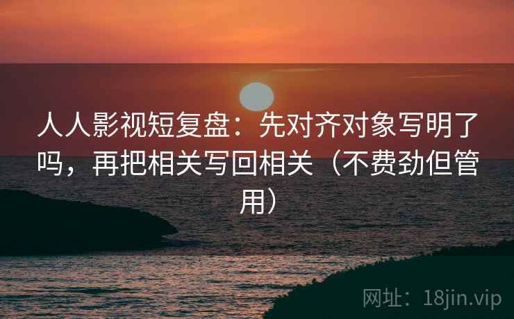 人人影视短复盘：先对齐对象写明了吗，再把相关写回相关（不费劲但管用）