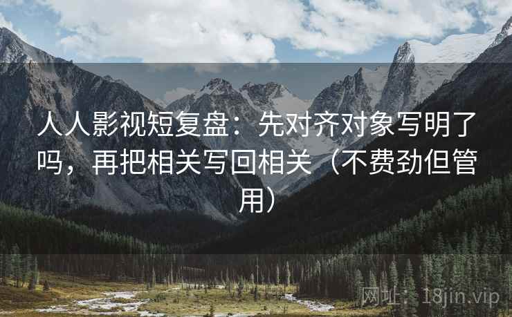 人人影视短复盘：先对齐对象写明了吗，再把相关写回相关（不费劲但管用）
