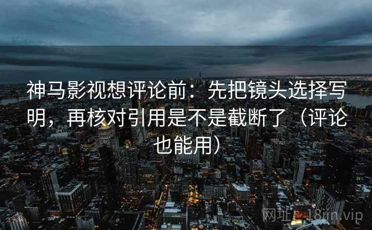 神马影视想评论前：先把镜头选择写明，再核对引用是不是截断了（评论也能用）