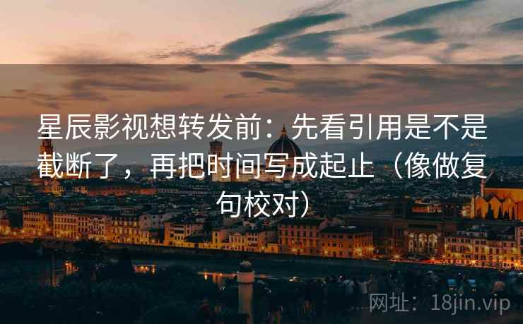 星辰影视想转发前：先看引用是不是截断了，再把时间写成起止（像做复句校对）