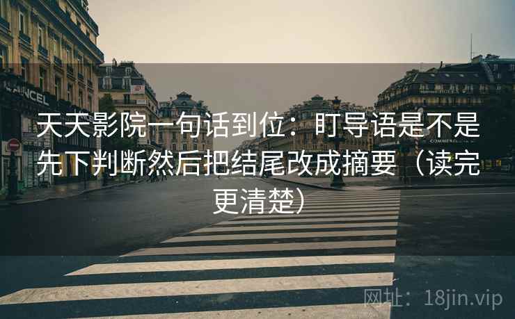 天天影院一句话到位：盯导语是不是先下判断然后把结尾改成摘要（读完更清楚）