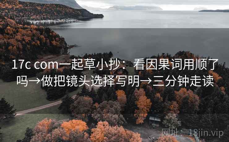 17c com一起草小抄:看因果词用顺了吗→做把镜头选择写明→三分钟走读 17c com一起草小抄:看因果词用顺了吗→做把镜头选择写明→三分钟走读