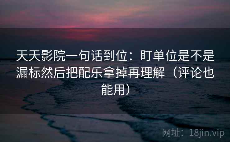 天天影院一句话到位：盯单位是不是漏标然后把配乐拿掉再理解（评论也能用）
