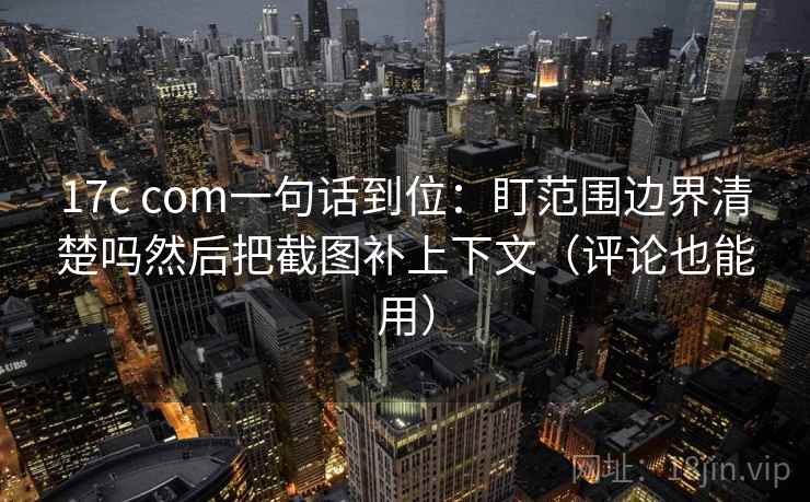 17c com一句话到位：盯范围边界清楚吗然后把截图补上下文（评论也能用）