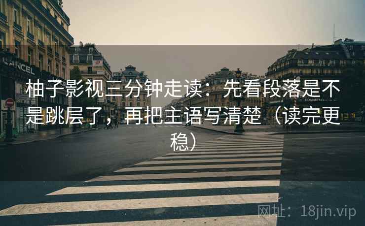 柚子影视三分钟走读：先看段落是不是跳层了，再把主语写清楚（读完更稳）