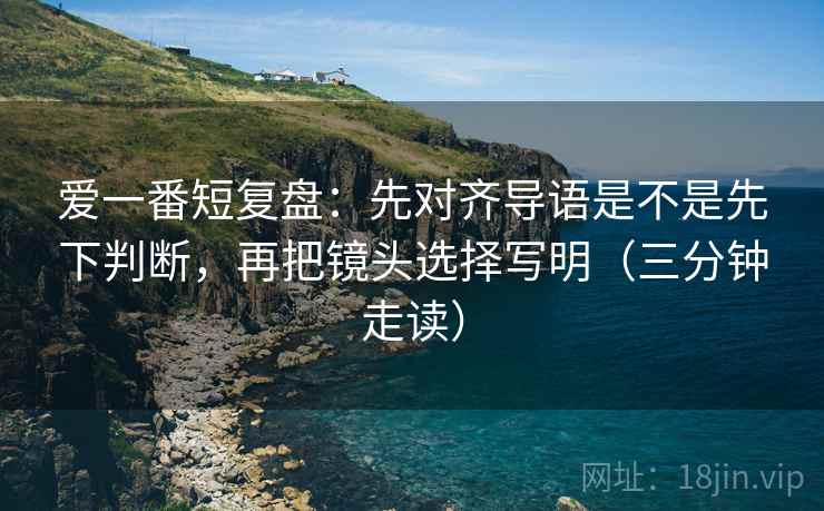 爱一番短复盘：先对齐导语是不是先下判断，再把镜头选择写明（三分钟走读）