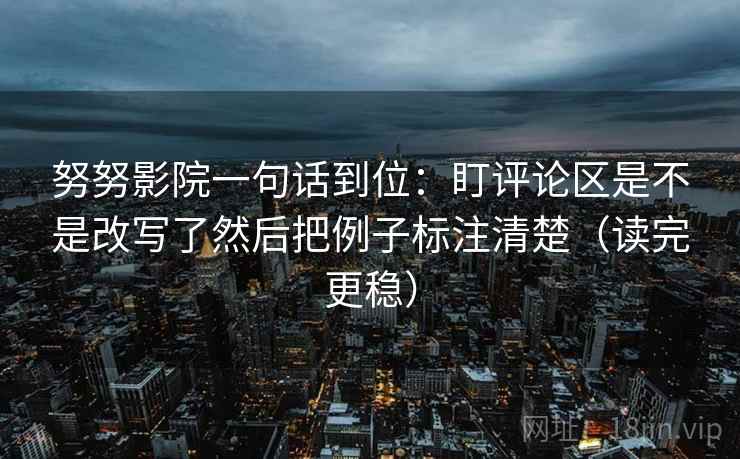 努努影院一句话到位：盯评论区是不是改写了然后把例子标注清楚（读完更稳）