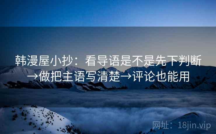 韩漫屋小抄:看导语是不是先下判断→做把主语写清楚→评论也能用 韩漫屋小抄:看导语是不是先下判断→做把主语写清楚→评论也能用