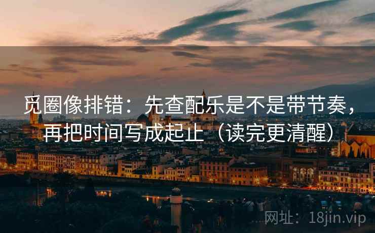 觅圈像排错：先查配乐是不是带节奏，再把时间写成起止（读完更清醒）