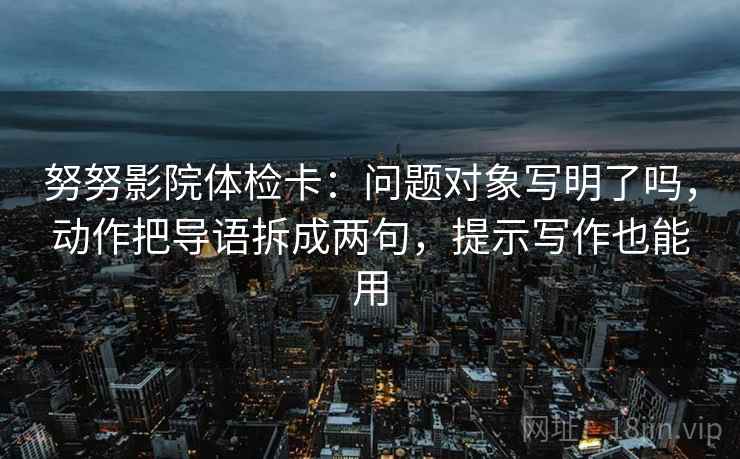 努努影院体检卡:问题对象写明了吗,动作把导语拆成两句,提示写作也能用 努努影院体检卡:问题对象写明了吗,动作把导语拆成两句,提示写作也能用
