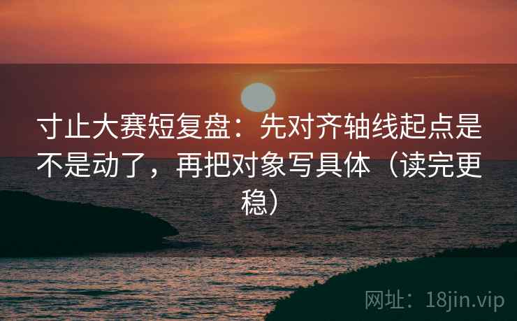 寸止大赛短复盘：先对齐轴线起点是不是动了，再把对象写具体（读完更稳）