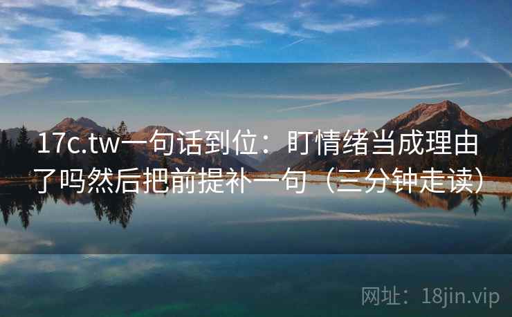 17c.tw一句话到位：盯情绪当成理由了吗然后把前提补一句（三分钟走读）