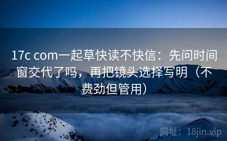 17c com一起草快读不快信:先问时间窗交代了吗,再把镜头选择写明(不费劲但管用) 17c com一起草快读不快信:先问时间窗交代了吗,再把镜头选择写明(不费劲但管用)